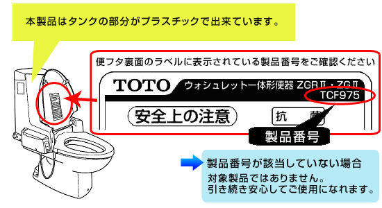 本製品はタンクの部分がプラスチックで出来ています。便フタ裏面のラベルに表示されている製品番号をご確認ください。対象製品番号が該当していない場合、対象商品ではありません。引き続き安心してご使用になれます。